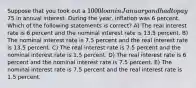 Suppose that you took out a 1000 loan in January and had to pay75 in annual interest. During the year, inflation was 6 percent. Which of the following statements is correct? A) The real interest rate is 6 percent and the nominal interest rate is 13.5 percent. B) The nominal interest rate is 7.5 percent and the real interest rate is 13.5 percent. C) The real interest rate is 7.5 percent and the nominal interest rate is 1.5 percent. D) The real interest rate is 6 percent and the nominal interest rate is 7.5 percent. E) The nominal interest rate is 7.5 percent and the real interest rate is 1.5 percent.