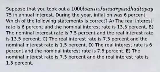 Suppose that you took out a 1000 loan in January and had to pay75 in annual interest. During the year, inflation was 6 percent. Which of the following statements is correct? A) The real interest rate is 6 percent and the nominal interest rate is 13.5 percent. B) The nominal interest rate is 7.5 percent and the real interest rate is 13.5 percent. C) The real interest rate is 7.5 percent and the nominal interest rate is 1.5 percent. D) The real interest rate is 6 percent and the nominal interest rate is 7.5 percent. E) The nominal interest rate is 7.5 percent and the real interest rate is 1.5 percent.