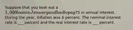 Suppose that you took out a 1,000 loan in January and had to pay75 in annual interest. During the year, inflation was 6 percent. The nominal interest rate is ___ percent and the real interest rate is ___ percent.