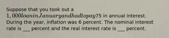 Suppose that you took out a 1,000 loan in January and had to pay75 in annual interest. During the year, inflation was 6 percent. The nominal interest rate is ___ percent and the real interest rate is ___ percent.