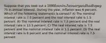 Suppose that you took out a 1000 loan in January and had to pay75 in annual interest. During the year, inflation was 6 percent. Which of the following statements is correct? A) The nominal interest rate is 7.5 percent and the real interest rate is 1.5 percent. B) The nominal interest rate is 7.5 percent and the real interest rate is 13.5 percent. C) The real interest rate is 7.5 percent and the nominal interest rate is 1.5 percent. D) The real interest rate is 6 percent and the nominal interest rate is 7.5 percent.