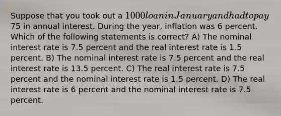 Suppose that you took out a 1000 loan in January and had to pay75 in annual interest. During the year, inflation was 6 percent. Which of the following statements is correct? A) The nominal interest rate is 7.5 percent and the real interest rate is 1.5 percent. B) The nominal interest rate is 7.5 percent and the real interest rate is 13.5 percent. C) The real interest rate is 7.5 percent and the nominal interest rate is 1.5 percent. D) The real interest rate is 6 percent and the nominal interest rate is 7.5 percent.