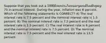 Suppose that you took out a 1000 loan in January and had to pay75 in annual interest. During the year, inflation was 6 percent. Which of the following statements is CORRECT? A) The real interest rate is 7.5 percent and the nominal interest rate is 1.5 percent. B) The nominal interest rate is 7.5 percent and the real interest rate is 1.5 percent. C) The real interest rate is 6 percent and the nominal interest rate is 7.5 percent. D) The nominal interest rate is 7.5 percent and the real interest rate is 13.5 percent.