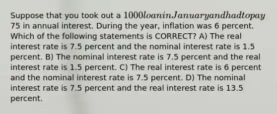 Suppose that you took out a 1000 loan in January and had to pay75 in annual interest. During the year, inflation was 6 percent. Which of the following statements is CORRECT? A) The real interest rate is 7.5 percent and the nominal interest rate is 1.5 percent. B) The nominal interest rate is 7.5 percent and the real interest rate is 1.5 percent. C) The real interest rate is 6 percent and the nominal interest rate is 7.5 percent. D) The nominal interest rate is 7.5 percent and the real interest rate is 13.5 percent.