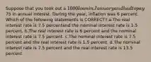 Suppose that you took out a 1000 loan in January and had to pay75 in annual interest. During the year, inflation was 6 percent. Which of the following statements is CORRECT? a.The real interest rate is 7.5 percentand the nominal interest rate is 1.5 percent. b.The real interest rate is 6 percent and the nominal interest rate is 7.5 percent. c.The nominal interest rate is 7.5 percent and the real interest rate is 1.5 percent. d.The nominal interest rate is 7.5 percent and the real interest rate is 13.5 percent.