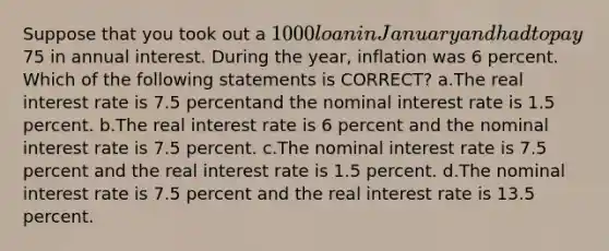 Suppose that you took out a 1000 loan in January and had to pay75 in annual interest. During the year, inflation was 6 percent. Which of the following statements is CORRECT? a.The real interest rate is 7.5 percentand the nominal interest rate is 1.5 percent. b.The real interest rate is 6 percent and the nominal interest rate is 7.5 percent. c.The nominal interest rate is 7.5 percent and the real interest rate is 1.5 percent. d.The nominal interest rate is 7.5 percent and the real interest rate is 13.5 percent.