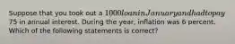 Suppose that you took out a 1000 loan in January and had to pay75 in annual interest. During the year, inflation was 6 percent. Which of the following statements is correct?