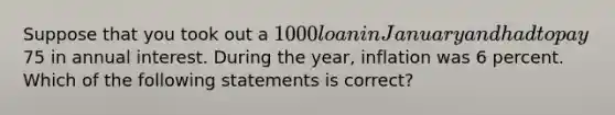 Suppose that you took out a 1000 loan in January and had to pay75 in annual interest. During the year, inflation was 6 percent. Which of the following statements is correct?