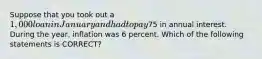 Suppose that you took out a 1,000 loan in January and had to pay75 in annual interest. During the year, inflation was 6 percent. Which of the following statements is CORRECT?