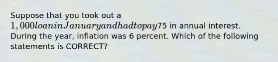 Suppose that you took out a 1,000 loan in January and had to pay75 in annual interest. During the year, inflation was 6 percent. Which of the following statements is CORRECT?