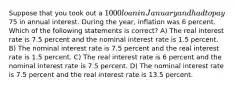 Suppose that you took out a 1000 loan in January and had to pay75 in annual interest. During the year, inflation was 6 percent. Which of the following statements is correct? A) The real interest rate is 7.5 percent and the nominal interest rate is 1.5 percent. B) The nominal interest rate is 7.5 percent and the real interest rate is 1.5 percent. C) The real interest rate is 6 percent and the nominal interest rate is 7.5 percent. D) The nominal interest rate is 7.5 percent and the real interest rate is 13.5 percent.