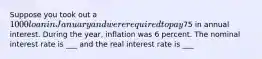 Suppose you took out a 1000 loan in January and were required to pay75 in annual interest. During the year, inflation was 6 percent. The nominal interest rate is ___ and the real interest rate is ___