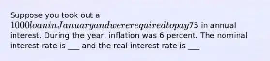 Suppose you took out a 1000 loan in January and were required to pay75 in annual interest. During the year, inflation was 6 percent. The nominal interest rate is ___ and the real interest rate is ___