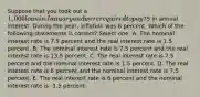 Suppose that you took out a 1,000 loan in January and were required to pay75 in annual interest. During the year, inflation was 6 percent. Which of the following statements is correct? Select one: A. The nominal interest rate is 7.5 percent and the real interest rate is 1.5 percent. B. The nominal interest rate is 7.5 percent and the real interest rate is 13.5 percent. C. The real interest rate is 7.5 percent and the nominal interest rate is 1.5 percent. D. The real interest rate is 6 percent and the nominal interest rate is 7.5 percent. E. The real interest rate is 6 percent and the nominal interest rate is -1.5 percent.