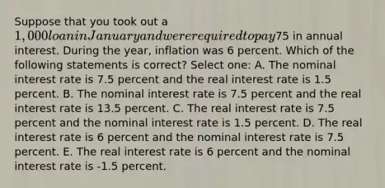 Suppose that you took out a 1,000 loan in January and were required to pay75 in annual interest. During the year, inflation was 6 percent. Which of the following statements is correct? Select one: A. The nominal interest rate is 7.5 percent and the real interest rate is 1.5 percent. B. The nominal interest rate is 7.5 percent and the real interest rate is 13.5 percent. C. The real interest rate is 7.5 percent and the nominal interest rate is 1.5 percent. D. The real interest rate is 6 percent and the nominal interest rate is 7.5 percent. E. The real interest rate is 6 percent and the nominal interest rate is -1.5 percent.