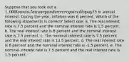 Suppose that you took out a 1,000 loan in January and were required to pay75 in annual interest. During the year, inflation was 6 percent. Which of the following statements is correct? Select one: a. The real interest rate is 7.5 percent and the nominal interest rate is 1.5 percent. b. The real interest rate is 6 percent and the nominal interest rate is 7.5 percent. c. The nominal interest rate is 7.5 percent and the real interest rate is 13.5 percent. d. The real interest rate is 6 percent and the nominal interest rate is -1.5 percent. e. The nominal interest rate is 7.5 percent and the real interest rate is 1.5 percent.