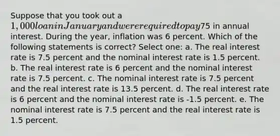 Suppose that you took out a 1,000 loan in January and were required to pay75 in annual interest. During the year, inflation was 6 percent. Which of the following statements is correct? Select one: a. The real interest rate is 7.5 percent and the nominal interest rate is 1.5 percent. b. The real interest rate is 6 percent and the nominal interest rate is 7.5 percent. c. The nominal interest rate is 7.5 percent and the real interest rate is 13.5 percent. d. The real interest rate is 6 percent and the nominal interest rate is -1.5 percent. e. The nominal interest rate is 7.5 percent and the real interest rate is 1.5 percent.