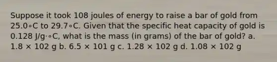 Suppose it took 108 joules of energy to raise a bar of gold from 25.0∘C to 29.7∘C. Given that the specific heat capacity of gold is 0.128 J/g⋅∘C, what is the mass (in grams) of the bar of gold? a. 1.8 × 102 g b. 6.5 × 101 g c. 1.28 × 102 g d. 1.08 × 102 g