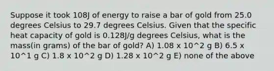 Suppose it took 108J of energy to raise a bar of gold from 25.0 degrees Celsius to 29.7 degrees Celsius. Given that the specific heat capacity of gold is 0.128J/g degrees Celsius, what is the mass(in grams) of the bar of gold? A) 1.08 x 10^2 g B) 6.5 x 10^1 g C) 1.8 x 10^2 g D) 1.28 x 10^2 g E) none of the above