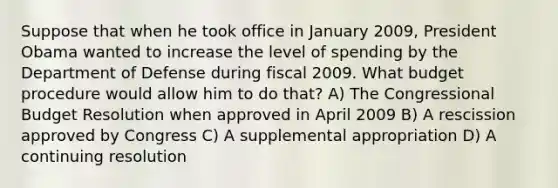 Suppose that when he took office in January 2009, President Obama wanted to increase the level of spending by the Department of Defense during fiscal 2009. What budget procedure would allow him to do that? A) The Congressional Budget Resolution when approved in April 2009 B) A rescission approved by Congress C) A supplemental appropriation D) A continuing resolution