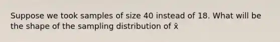 Suppose we took samples of size 40 instead of 18. What will be the shape of the sampling distribution of x̄