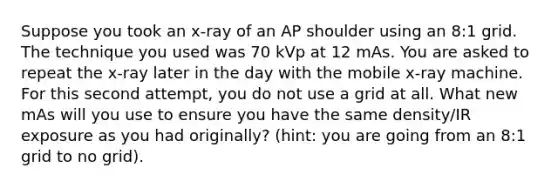 Suppose you took an x-ray of an AP shoulder using an 8:1 grid. The technique you used was 70 kVp at 12 mAs. You are asked to repeat the x-ray later in the day with the mobile x-ray machine. For this second attempt, you do not use a grid at all. What new mAs will you use to ensure you have the same density/IR exposure as you had originally? (hint: you are going from an 8:1 grid to no grid).