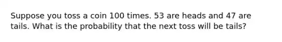 Suppose you toss a coin 100 times. 53 are heads and 47 are tails. What is the probability that the next toss will be tails?