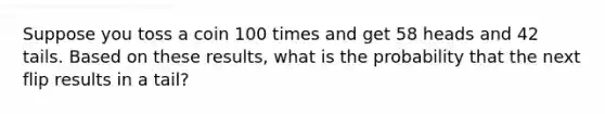 Suppose you toss a coin 100 times and get 58 heads and 42 tails. Based on these​ results, what is the probability that the next flip results in a tail​?