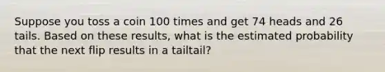 Suppose you toss a coin 100 times and get 74 heads and 26 tails. Based on these​ results, what is the estimated probability that the next flip results in a tailtail​?