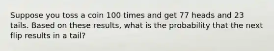 Suppose you toss a coin 100 times and get 77 heads and 23 tails. Based on these​ results, what is the probability that the next flip results in a tail​?