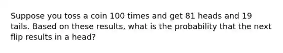 Suppose you toss a coin 100 times and get 81 heads and 19 tails. Based on these​ results, what is the probability that the next flip results in a head​?