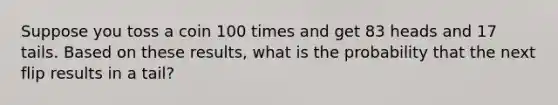 Suppose you toss a coin 100 times and get 83 heads and 17 tails. Based on these​ results, what is the probability that the next flip results in a tail?