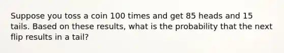 Suppose you toss a coin 100 times and get 85 heads and 15 tails. Based on these​ results, what is the probability that the next flip results in a tail​?