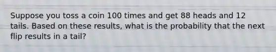 Suppose you toss a coin 100 times and get 88 heads and 12 tails. Based on these​ results, what is the probability that the next flip results in a tail​?