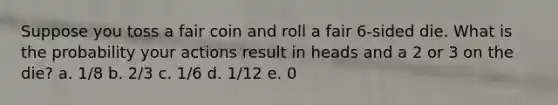 Suppose you toss a fair coin and roll a fair 6-sided die. What is the probability your actions result in heads and a 2 or 3 on the die? a. 1/8 b. 2/3 c. 1/6 d. 1/12 e. 0