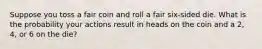 Suppose you toss a fair coin and roll a fair six-sided die. What is the probability your actions result in heads on the coin and a 2, 4, or 6 on the die?