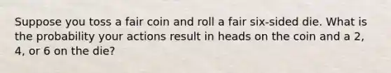 Suppose you toss a fair coin and roll a fair six-sided die. What is the probability your actions result in heads on the coin and a 2, 4, or 6 on the die?