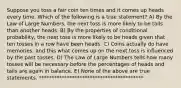 Suppose you toss a fair coin ten times and it comes up heads every time. Which of the following is a true statement? A) By the Law of Large Numbers, the next toss is more likely to be tails than another heads. B) By the properties of conditional probability, the next toss is more likely to be heads given that ten tosses in a row have been heads. C) Coins actually do have memories, and this what comes up on the next toss is influenced by the past tosses. D) The Law of Large Numbers tells how many tosses will be necessary before the percentages of heads and tails are again in balance. E) None of the above are true statements. *****************************************