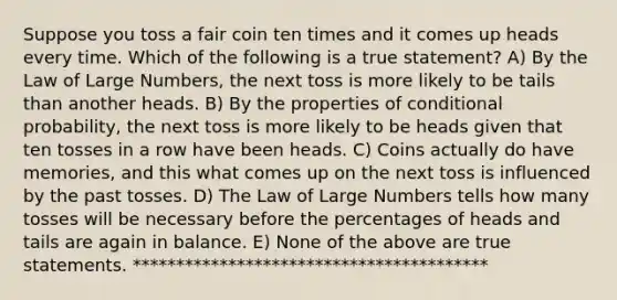 Suppose you toss a fair coin ten times and it comes up heads every time. Which of the following is a true statement? A) By the Law of Large Numbers, the next toss is more likely to be tails than another heads. B) By the properties of conditional probability, the next toss is more likely to be heads given that ten tosses in a row have been heads. C) Coins actually do have memories, and this what comes up on the next toss is influenced by the past tosses. D) The Law of Large Numbers tells how many tosses will be necessary before the percentages of heads and tails are again in balance. E) None of the above are true statements. *****************************************