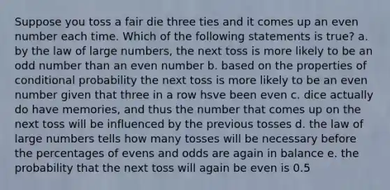 Suppose you toss a fair die three ties and it comes up an <a href='https://www.questionai.com/knowledge/ki4hctpp5V-even-number' class='anchor-knowledge'>even number</a> each time. Which of the following statements is true? a. by the law of large numbers, the next toss is more likely to be an <a href='https://www.questionai.com/knowledge/kEoqoLK8XQ-odd-number' class='anchor-knowledge'>odd number</a> than an even number b. based on the properties of <a href='https://www.questionai.com/knowledge/kgG95TLSMo-conditional-probability' class='anchor-knowledge'>conditional probability</a> the next toss is more likely to be an even number given that three in a row hsve been even c. dice actually do have memories, and thus the number that comes up on the next toss will be influenced by the previous tosses d. the law of large numbers tells how many tosses will be necessary before the percentages of evens and odds are again in balance e. the probability that the next toss will again be even is 0.5