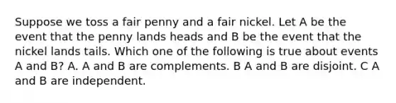 Suppose we toss a fair penny and a fair nickel. Let A be the event that the penny lands heads and B be the event that the nickel lands tails. Which one of the following is true about events A and B? A. A and B are complements. B A and B are disjoint. C A and B are independent.