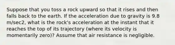 Suppose that you toss a rock upward so that it rises and then falls back to the earth. If the acceleration due to gravity is 9.8 m/sec2, what is the rock's acceleration at the instant that it reaches the top of its trajectory (where its velocity is momentarily zero)? Assume that air resistance is negligible.