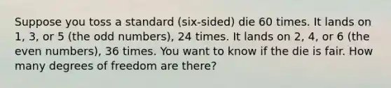 Suppose you toss a standard (six-sided) die 60 times. It lands on 1, 3, or 5 (the odd numbers), 24 times. It lands on 2, 4, or 6 (the even numbers), 36 times. You want to know if the die is fair. How many degrees of freedom are there?