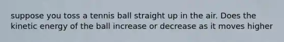 suppose you toss a tennis ball straight up in the air. Does the kinetic energy of the ball increase or decrease as it moves higher