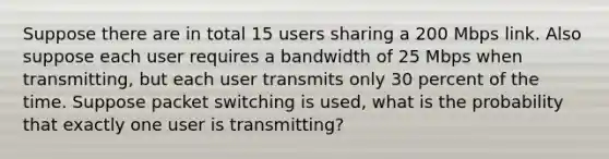 Suppose there are in total 15 users sharing a 200 Mbps link. Also suppose each user requires a bandwidth of 25 Mbps when transmitting, but each user transmits only 30 percent of the time. Suppose packet switching is used, what is the probability that exactly one user is transmitting?