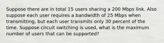 Suppose there are in total 15 users sharing a 200 Mbps link. Also suppose each user requires a bandwidth of 25 Mbps when transmitting, but each user transmits only 30 percent of the time. Suppose circuit switching is used, what is the maximum number of users that can be supported?