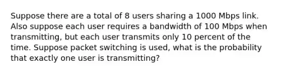 Suppose there are a total of 8 users sharing a 1000 Mbps link. Also suppose each user requires a bandwidth of 100 Mbps when transmitting, but each user transmits only 10 percent of the time. Suppose packet switching is used, what is the probability that exactly one user is transmitting?