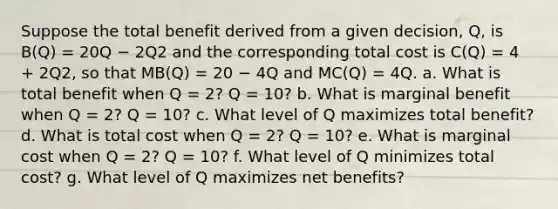 Suppose the total benefit derived from a given decision, Q, is B(Q) = 20Q − 2Q2 and the corresponding total cost is C(Q) = 4 + 2Q2, so that MB(Q) = 20 − 4Q and MC(Q) = 4Q. a. What is total benefit when Q = 2? Q = 10? b. What is marginal benefit when Q = 2? Q = 10? c. What level of Q maximizes total benefit? d. What is total cost when Q = 2? Q = 10? e. What is marginal cost when Q = 2? Q = 10? f. What level of Q minimizes total cost? g. What level of Q maximizes net benefits?