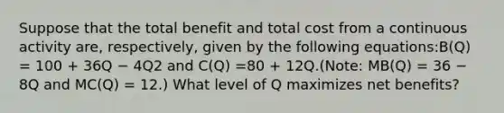 Suppose that the total benefit and total cost from a continuous activity are, respectively, given by the following equations:B(Q) = 100 + 36Q − 4Q2 and C(Q) =80 + 12Q.(Note: MB(Q) = 36 − 8Q and MC(Q) = 12.) What level of Q maximizes net benefits?