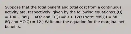 Suppose that the total benefit and total cost from a continuous activity are, respectively, given by the following equations:B(Q) = 100 + 36Q − 4Q2 and C(Q) =80 + 12Q.(Note: MB(Q) = 36 − 8Q and MC(Q) = 12.) Write out the equation for the marginal net benefits.